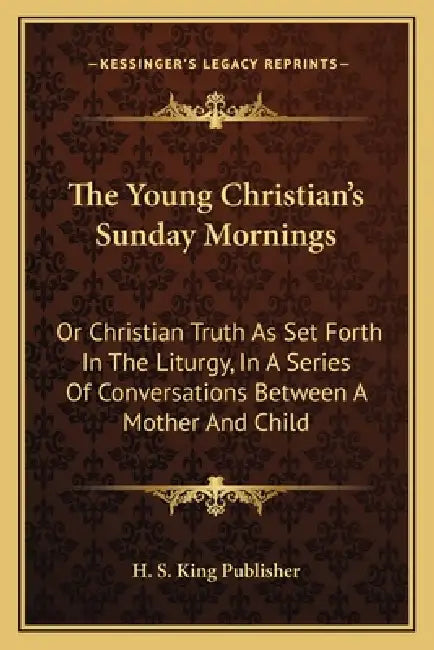The Young Christian's Sunday Mornings: Or Christian Truth As Set Forth In The Liturgy, In A Series Of Conversations Between A Mother And Child by H. S. King Publisher