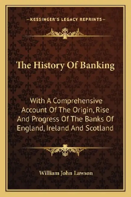 The History Of Banking: With A Comprehensive Account Of The Origin, Rise And Progress Of The Banks Of England, Ireland And Scotland by William John Lawson