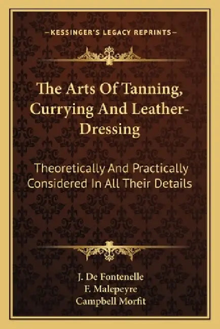 The Arts Of Tanning, Currying And Leather-Dressing: Theoretically And Practically Considered In All Their Details by J. De Fontenelle, F. Malepeyre, Campbell Morfit