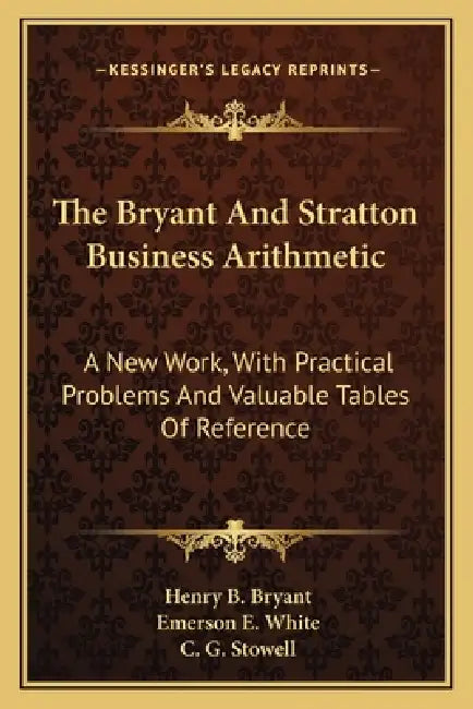 The Bryant And Stratton Business Arithmetic: A New Work, With Practical Problems And Valuable Tables Of Reference by Henry B. Bryant, Emerson E. White, C. G. Stowell