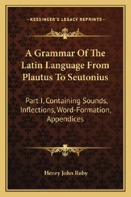 A Grammar Of The Latin Language From Plautus To Seutonius: Part I, Containing Sounds, Inflections, Word-Formation, Appendices by Henry John Roby