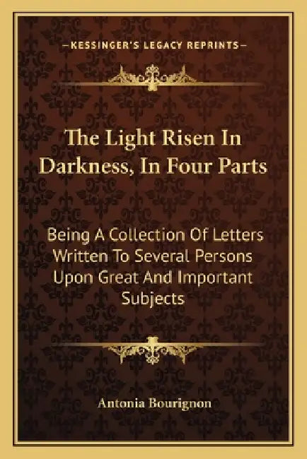 The Light Risen In Darkness, In Four Parts: Being A Collection Of Letters Written To Several Persons Upon Great And Important Subjects by Antonia Bourignon