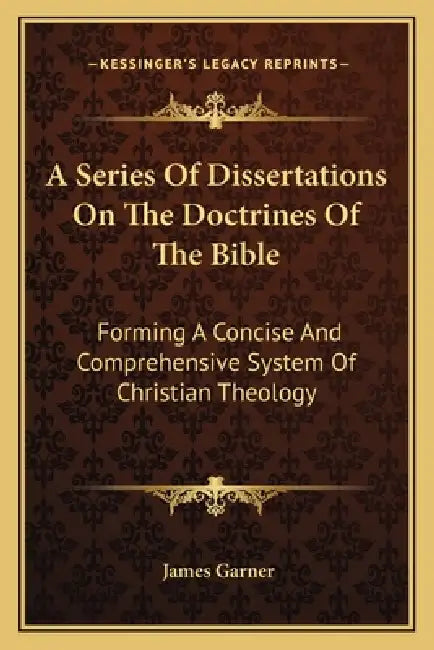 A Series Of Dissertations On The Doctrines Of The Bible: Forming A Concise And Comprehensive System Of Christian Theology by James Garner
