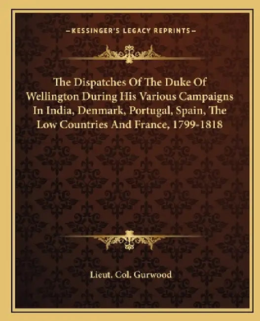 The Dispatches Of The Duke Of Wellington During His Various Campaigns In India, Denmark, Portugal, Spain, The Low Countries And France, 1799-1818 by Lieut Col Gurwood