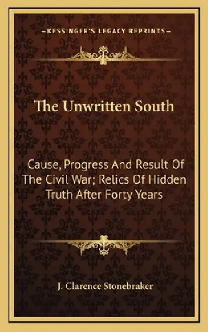 The Unwritten South: Cause, Progress And Result Of The Civil War; Relics Of Hidden Truth After Forty Years by J. Clarence Stonebraker