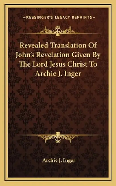 Revealed Translation Of John's Revelation Given By The Lord Jesus Christ To Archie J. Inger by Archie J. Inger