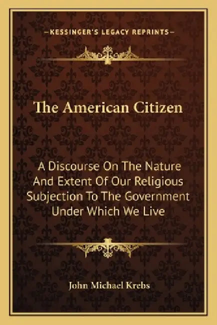 The American Citizen: A Discourse On The Nature And Extent Of Our Religious Subjection To The Government Under Which We Live by John Michael Krebs