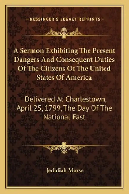 A Sermon Exhibiting The Present Dangers And Consequent Duties Of The Citizens Of The United States Of America: Delivered At Charlestown, April 25, 179 by Jedidiah Morse