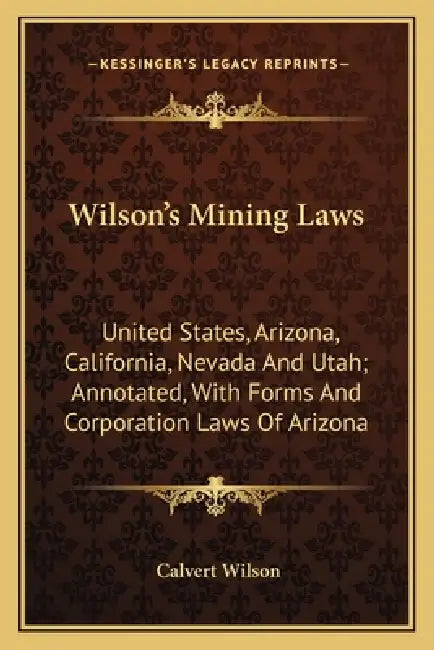 Wilson's Mining Laws: United States, Arizona, California, Nevada and Utah; Annotated, with Forms and Corporation Laws of Arizona by Calvert Wilson