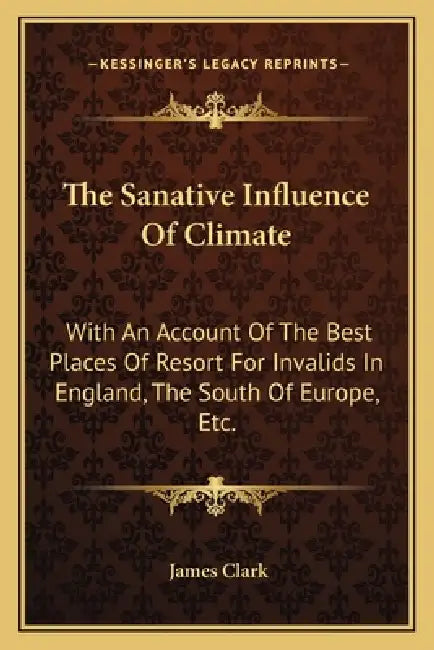 The Sanative Influence Of Climate: With An Account Of The Best Places Of Resort For Invalids In England, The South Of Europe, Etc. by James Clark