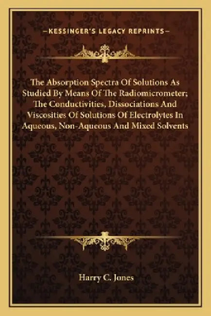 The Absorption Spectra Of Solutions As Studied By Means Of The Radiomicrometer; The Conductivities, Dissociations And Viscosities Of Solutions Of Elec by Harry C. Jones