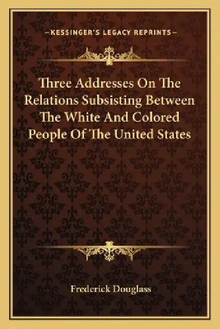 Three Addresses On The Relations Subsisting Between The White And Colored People Of The United States by Frederick Douglass