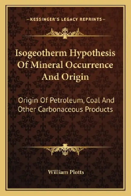 Isogeotherm Hypothesis Of Mineral Occurrence And Origin: Origin Of Petroleum, Coal And Other Carbonaceous Products by William Plotts