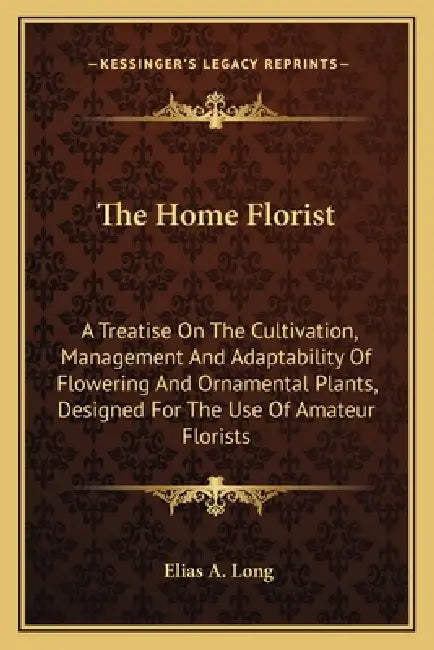 The Home Florist: A Treatise On The Cultivation, Management And Adaptability Of Flowering And Ornamental Plants, Designed For The Use Of Amateur Flori by Elias A. Long