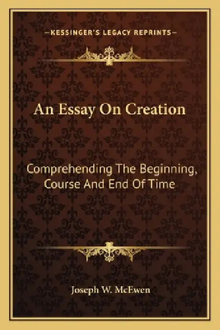 An Essay On Creation: Comprehending The Beginning, Course And End Of Time by Joseph W. McEwen