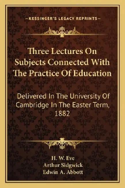 Three Lectures On Subjects Connected With The Practice Of Education: Delivered In The University Of Cambridge In The Easter Term, 1882 by H. W. Eve, Arthur Sidgwick, Edwin A. Abbott