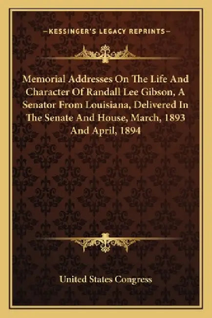 Memorial Addresses On The Life And Character Of Randall Lee Gibson, A Senator From Louisiana, Delivered In The Senate And House, March, 1893 And April by United States Congress