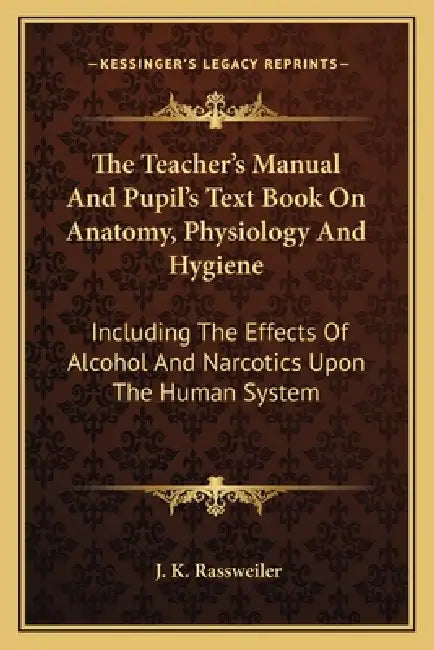 The Teacher's Manual And Pupil's Text Book On Anatomy, Physiology And Hygiene: Including The Effects Of Alcohol And Narcotics Upon The Human System by J. K. Rassweiler