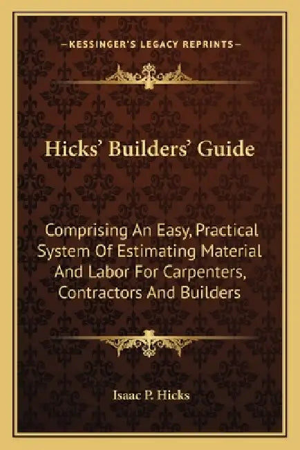 Hicks' Builders' Guide: Comprising An Easy, Practical System Of Estimating Material And Labor For Carpenters, Contractors And Builders by Isaac P. Hicks
