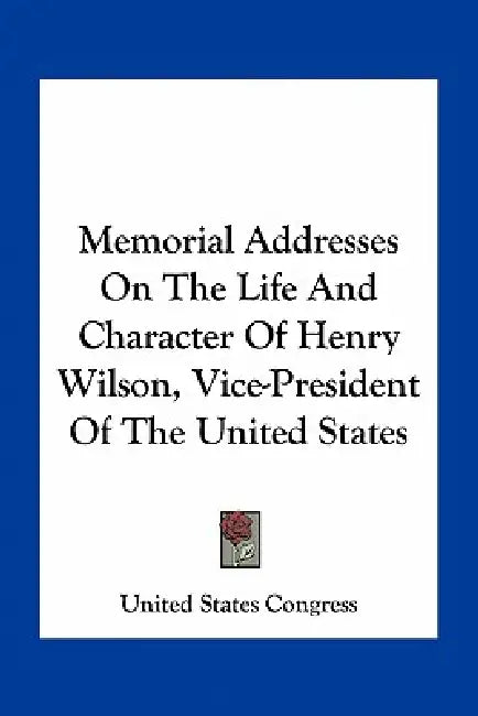 Memorial Addresses On The Life And Character Of Henry Wilson, Vice-President Of The United States by United States Congress