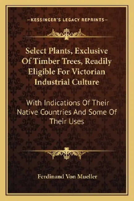 Select Plants, Exclusive Of Timber Trees, Readily Eligible For Victorian Industrial Culture: With Indications Of Their Native Countries And Some Of Th by Ferdinand Von Mueller