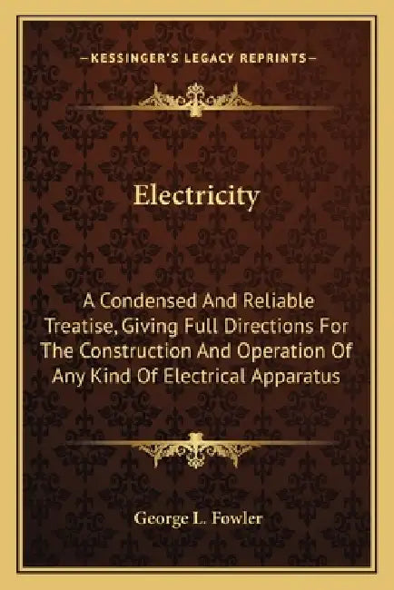 Electricity: A Condensed And Reliable Treatise, Giving Full Directions For The Construction And Operation Of Any Kind Of Electrical Apparatus by George L. Fowler