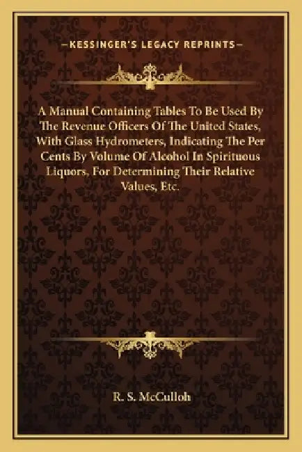 A Manual Containing Tables To Be Used By The Revenue Officers Of The United States, With Glass Hydrometers, Indicating The Per Cents By Volume Of Alco by R. S. McCulloh