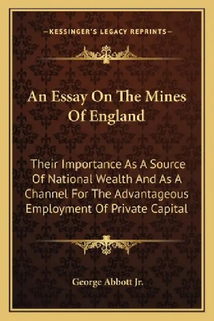An Essay On The Mines Of England: Their Importance As A Source Of National Wealth And As A Channel For The Advantageous Employment Of Private Capital by Jr. Abbott George