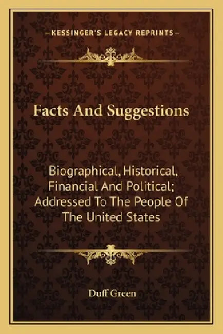 Facts And Suggestions: Biographical, Historical, Financial And Political; Addressed To The People Of The United States by Duff Green