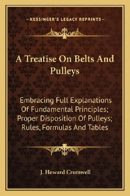 A Treatise On Belts And Pulleys: Embracing Full Explanations Of Fundamental Principles; Proper Disposition Of Pulleys; Rules, Formulas And Tables by J. Howard Cromwell