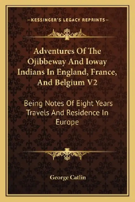 Adventures Of The Ojibbeway And Ioway Indians In England, France, And Belgium V2: Being Notes Of Eight Years Travels And Residence In Europe by George Catlin