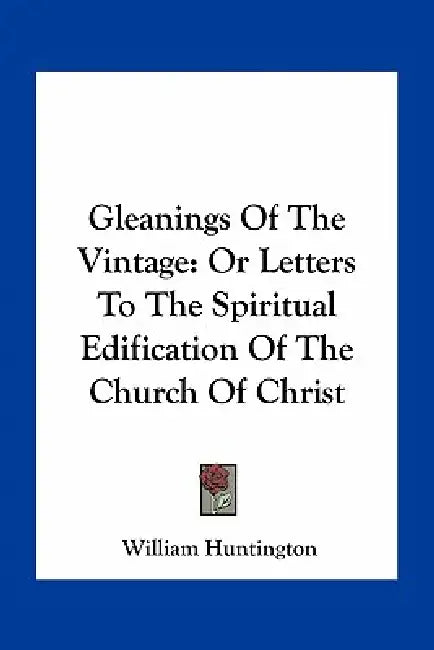 Gleanings Of The Vintage: Or Letters To The Spiritual Edification Of The Church Of Christ by William Huntington