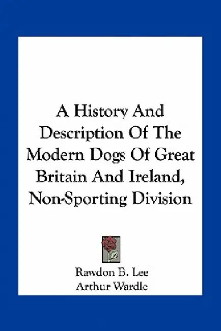 A History And Description Of The Modern Dogs Of Great Britain And Ireland, Non-Sporting Division by Rawdon B. Lee, Arthur Wardle, R. H. Moore