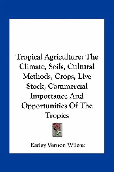 Tropical Agriculture: The Climate, Soils, Cultural Methods, Crops, Live Stock, Commercial Importance and Opportunities of the Tropics by Earley Vernon Wilcox