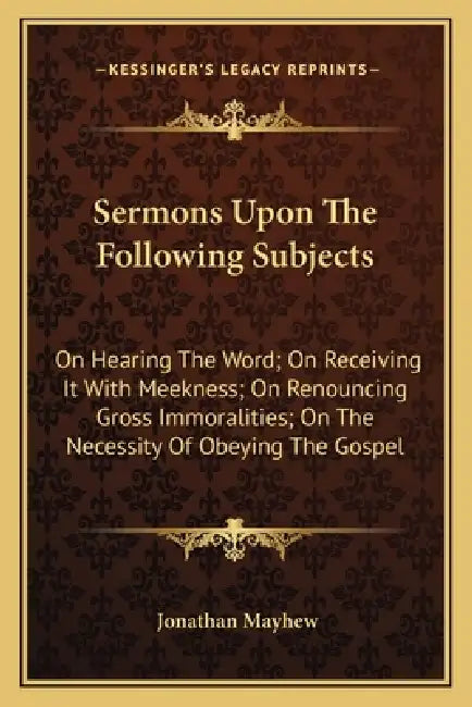 Sermons Upon The Following Subjects: On Hearing The Word; On Receiving It With Meekness; On Renouncing Gross Immoralities; On The Necessity Of Obeying by Jonathan Mayhew