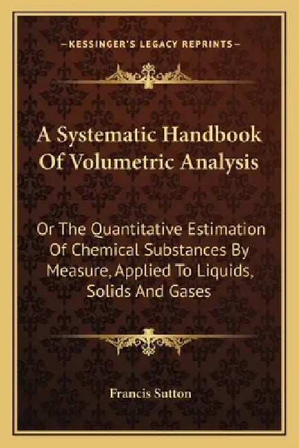 A Systematic Handbook Of Volumetric Analysis: Or The Quantitative Estimation Of Chemical Substances By Measure, Applied To Liquids, Solids And Gases by Francis Sutton