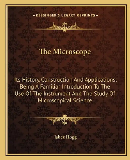 The Microscope: Its History, Construction And Applications; Being A Familiar Introduction To The Use Of The Instrument And The Study O by Jabez Hogg