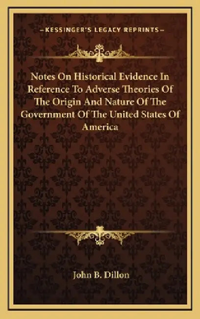 Notes On Historical Evidence In Reference To Adverse Theories Of The Origin And Nature Of The Government Of The United States Of America by John B. Dillon