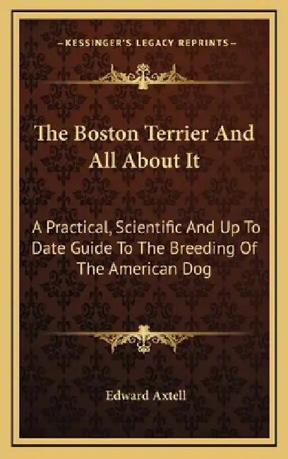 The Boston Terrier And All About It: A Practical, Scientific And Up To Date Guide To The Breeding Of The American Dog by Edward Axtell