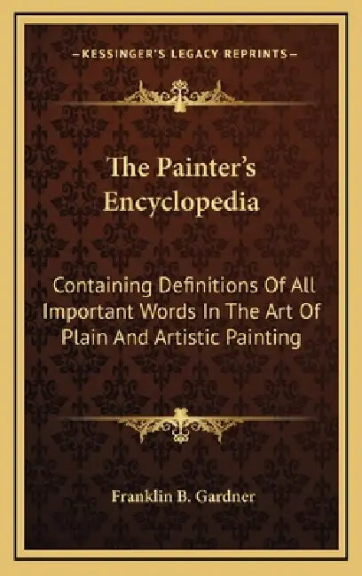 The Painter's Encyclopedia: Containing Definitions Of All Important Words In The Art Of Plain And Artistic Painting by Franklin B. Gardner