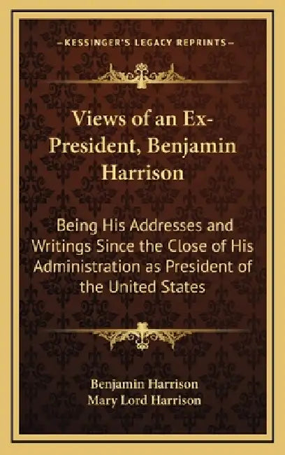 Views of an Ex-President, Benjamin Harrison: Being His Addresses and Writings Since the Close of His Administration as President of the United States by Benjamin Harrison, Mary Lord Harrison