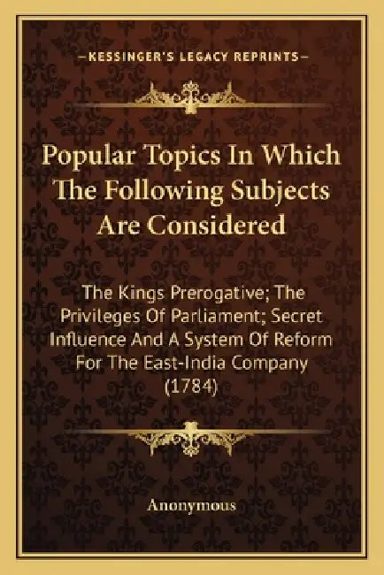 Popular Topics In Which The Following Subjects Are Considered: The Kings Prerogative; The Privileges Of Parliament; Secret Influence And A System Of R by Anonymous