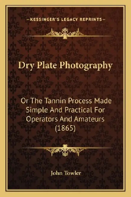 Dry Plate Photography: Or The Tannin Process Made Simple And Practical For Operators And Amateurs (1865) by John Towler
