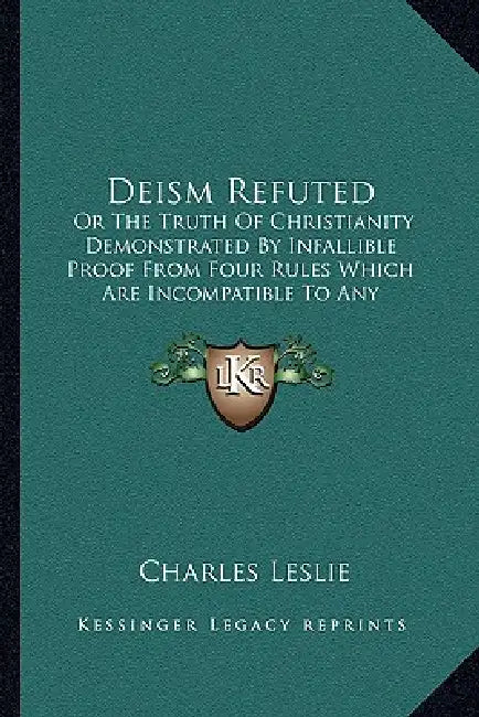 Deism Refuted: Or The Truth Of Christianity Demonstrated By Infallible Proof From Four Rules Which Are Incompatible To Any Imposture by Charles Leslie