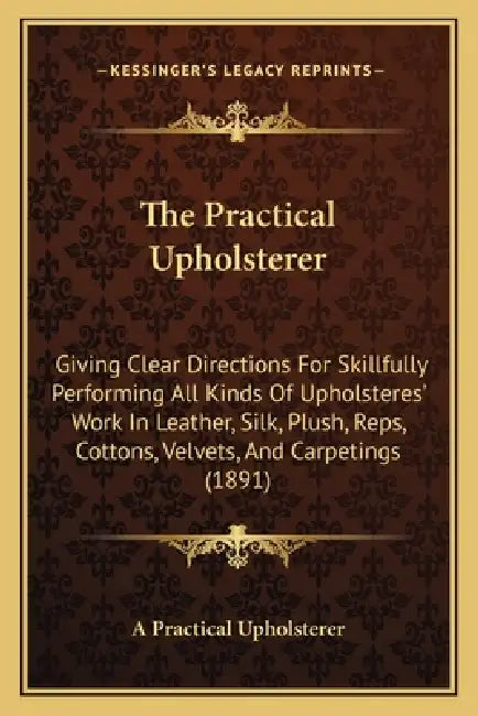 The Practical Upholsterer: Giving Clear Directions For Skillfully Performing All Kinds Of Upholsteres' Work In Leather, Silk, Plush, Reps, Cotton by A. Practical Upholsterer