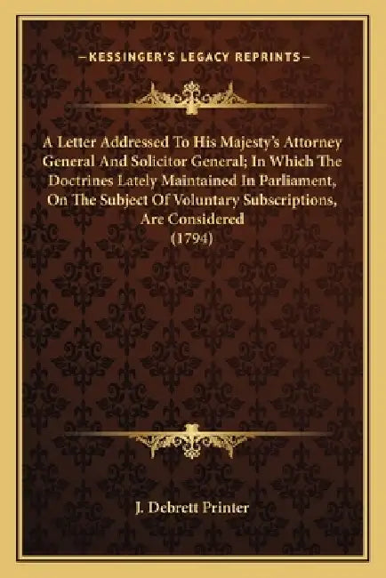 A Letter Addressed To His Majesty's Attorney General And Solicitor General; In Which The Doctrines Lately Maintained In Parliament, On The Subject Of by J. Debrett Printer