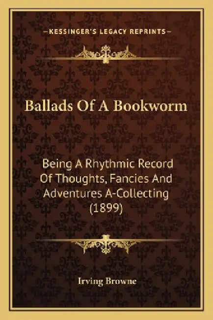Ballads Of A Bookworm: Being A Rhythmic Record Of Thoughts, Fancies And Adventures A-Collecting (1899) by Irving Browne
