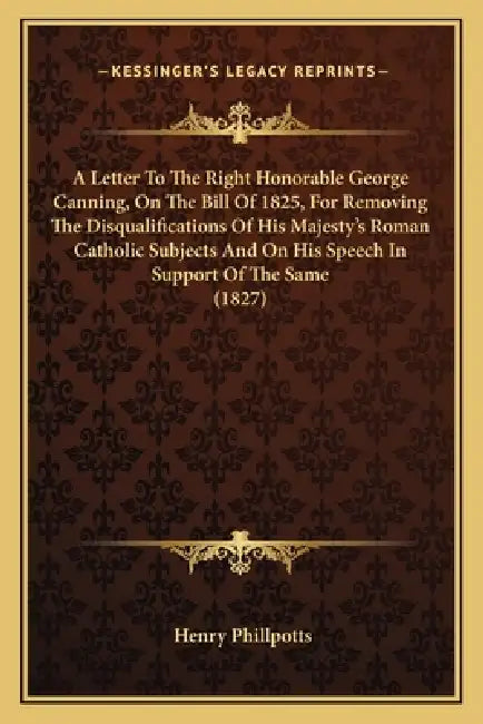 A Letter To The Right Honorable George Canning, On The Bill Of 1825, For Removing The Disqualifications Of His Majesty's Roman Catholic Subjects And O by Henry Phillpotts