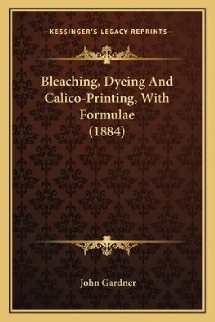 Bleaching, Dyeing And Calico-Printing, With Formulae (1884) by John Gardner