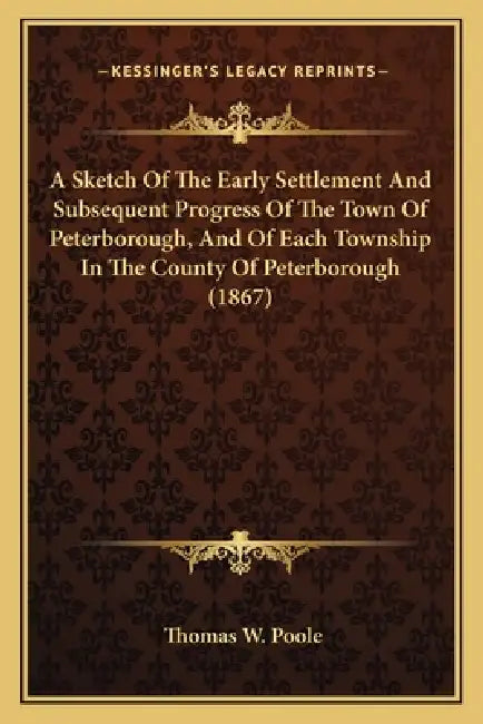 A Sketch Of The Early Settlement And Subsequent Progress Of The Town Of Peterborough, And Of Each Township In The County Of Peterborough (1867) by Thomas W. Poole